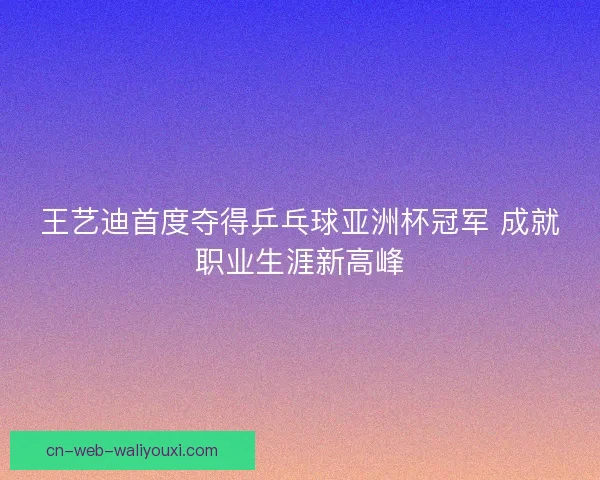 王艺迪首度夺得乒乓球亚洲杯冠军 成就职业生涯新高峰