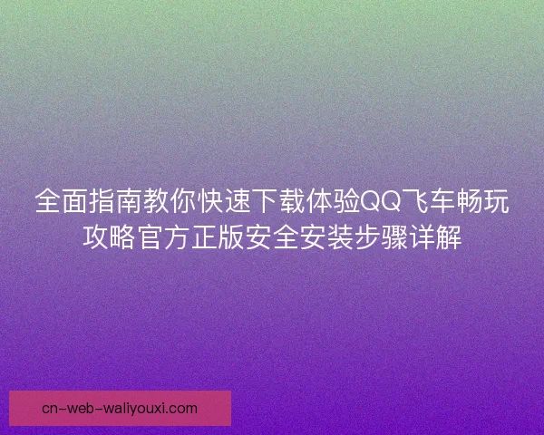 全面指南教你快速下载体验QQ飞车畅玩攻略官方正版安全安装步骤详解