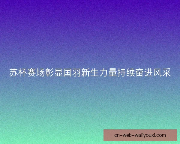 苏杯赛场彰显国羽新生力量持续奋进风采