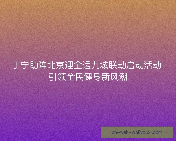 丁宁助阵北京迎全运九城联动启动活动 引领全民健身新风潮