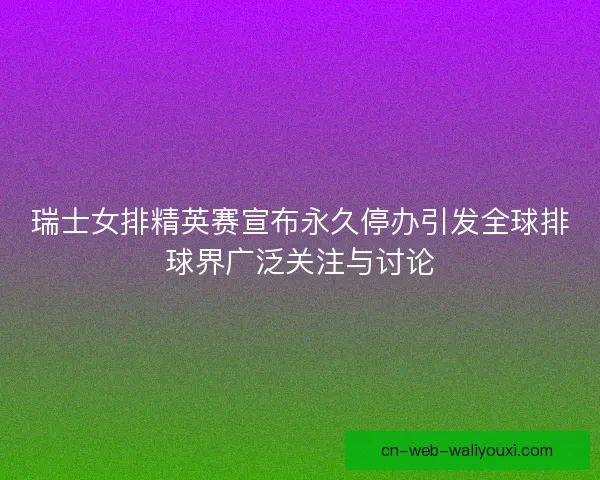 瑞士女排精英赛宣布永久停办引发全球排球界广泛关注与讨论