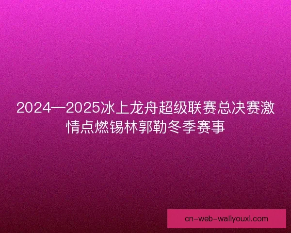 2024—2025冰上龙舟超级联赛总决赛激情点燃锡林郭勒冬季赛事