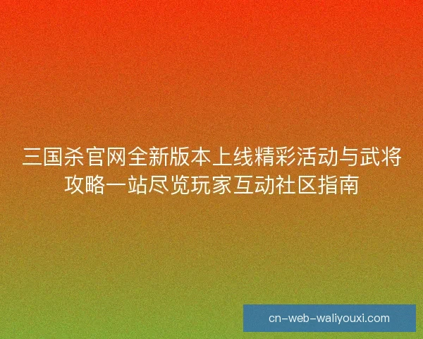 三国杀官网全新版本上线精彩活动与武将攻略一站尽览玩家互动社区指南