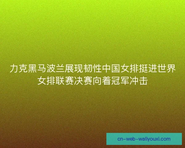 力克黑马波兰展现韧性中国女排挺进世界女排联赛决赛向着冠军冲击