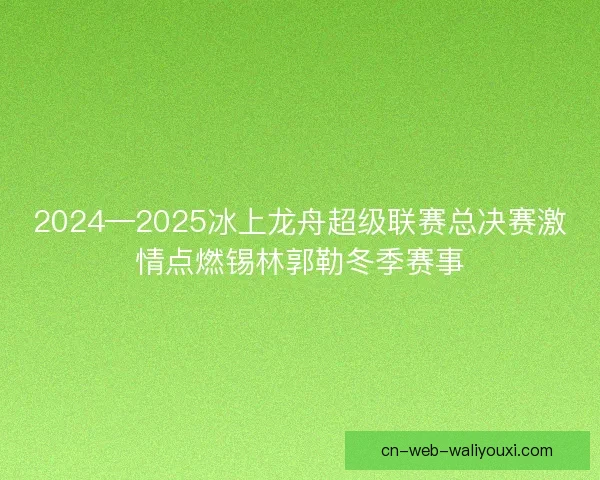 2024—2025冰上龙舟超级联赛总决赛激情点燃锡林郭勒冬季赛事