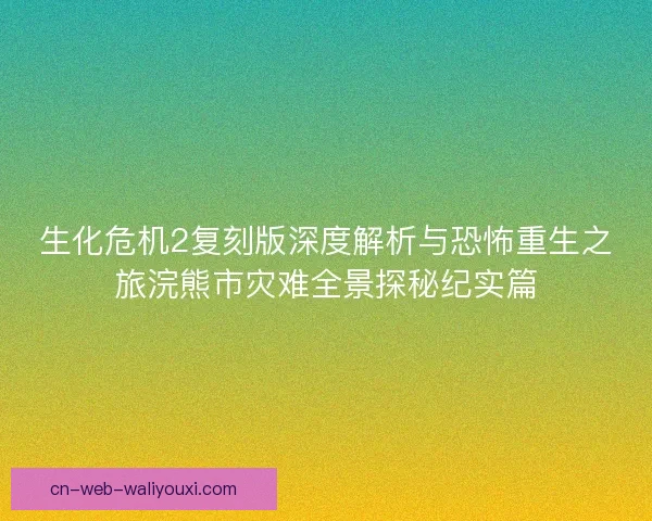 生化危机2复刻版深度解析与恐怖重生之旅浣熊市灾难全景探秘纪实篇