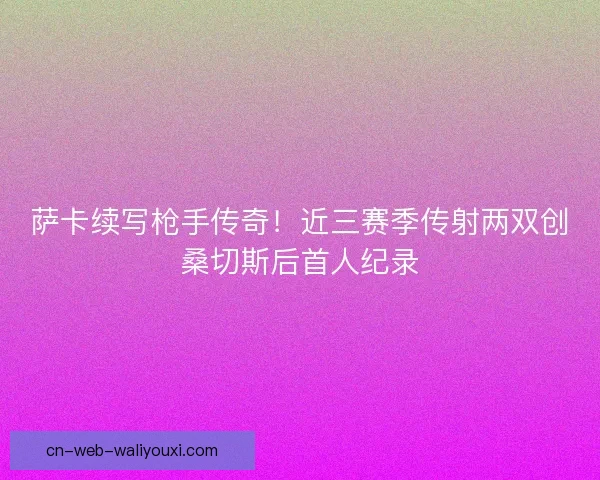 萨卡续写枪手传奇！近三赛季传射两双创桑切斯后首人纪录