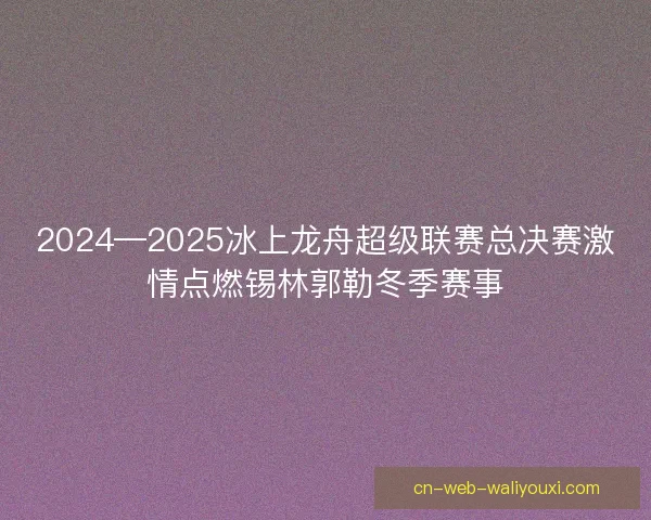 2024—2025冰上龙舟超级联赛总决赛激情点燃锡林郭勒冬季赛事 2024—2025冰上龙舟超级联赛总决赛激情点燃锡林郭勒冬季赛事